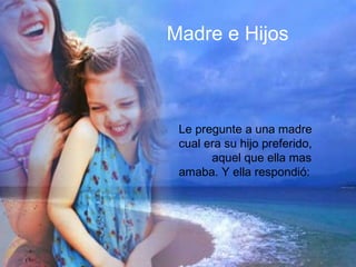 Madre e Hijos Le pregunté a una madre cual era su hijo preferido, aquel a quien ella mas amaba. Y ella sonriendo respondió: Mi hijo preferido es: