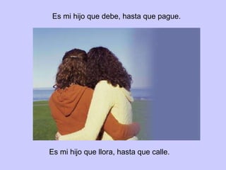 Mi hijo que debe, hasta que pague. Mi hijo que llora, hasta que calle.