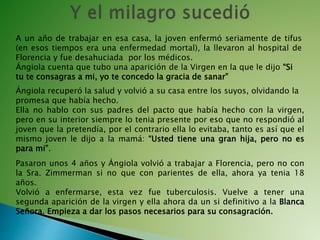 A un año de trabajar en esa casa, la joven enfermó seriamente de tifus
(en esos tiempos era una enfermedad mortal), la llevaron al hospital de
Florencia y fue desahuciada por los médicos.
Ángiola cuenta que tubo una aparición de la Virgen en la que le dijo “Si
tu te consagras a mi, yo te concedo la gracia de sanar”
Ángiola recuperó la salud y volvió a su casa entre los suyos, olvidando la
promesa que había hecho.
Ella no hablo con sus padres del pacto que había hecho con la virgen,
pero en su interior siempre lo tenia presente por eso que no respondió al
joven que la pretendía, por el contrario ella lo evitaba, tanto es así que el
mismo joven le dijo a la mamá: “Usted tiene una gran hija, pero no es
para mi”.
Pasaron unos 4 años y Ángiola volvió a trabajar a Florencia, pero no con
la Sra. Zimmerman si no que con parientes de ella, ahora ya tenia 18
años.
Volvió a enfermarse, esta vez fue tuberculosis. Vuelve a tener una
segunda aparición de la virgen y ella ahora da un si definitivo a la Blanca
Señora. Empieza a dar los pasos necesarios para su consagración.
 