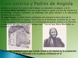 •Donde se vivieron los valores del trabajo, la comunión, la alegría, y la fe.
•La mama María Montefiori, era una mujer fuerte y suave a la vez de mucha fe y
de grandes virtudes humanas, se dedicaba con gran esmero a la educación
cristiana de sus hijos.
•EL papá Gaspar, hombre fuerte, trabajaba con energía la tierra dura de la
montaña, amante de su esposa. Tanto que en el momento extremo de su vida
le dijo su nuera “Te recomiendo, te encomiendo de querer mucho a mi Marietta
y respetarla por que vivirá poco tiempo más”. Fue así que María Montefiori se
durmió 3 años después.
,
“Jesús mío ayúdame para que pueda imitar a mi mamá en la aceptación
de tu voluntad y en la plena confianza en ti”
 