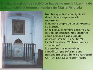 Nombre que llevó con dignidad
dando honor a quienes ella
representa.
El nombre propio de un ser expresa
su esencia.
En la Biblia, el nombre encierra una
misión, un llamado. Nos identifica
como persona a cada uno de
nosotros. Ver Gn. 17,5; 32,29;
Es fácil oír decir: “No hace honor a
su nombre”.
Los profetas usan nombres
simbólicos que señalan a una
persona (su vocación) o a una ciudad
Os, 1,4; Ez,48,35; Pedro= Piedra
 