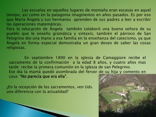 Las escuelas en aquellos lugares de montaña eran escasas en aquel
tiempo, así como en la patagonia imaginemos en años pasados. Es por eso
que María Ángela y sus hermanos aprenden de sus padres a leer a escribir
las operaciones matemáticas.
Para la educación de Ángela también colaboró una buena señora de su
pueblo que le enseño gramática y sintaxis, también el párroco de San
Pelegrino dio una mano a esa familia en la enseñanza del catecismo, ya que
Ángela en forma especial demostraba un gran deseo de saber las cosas
religiosas.
En septiembre 1890 en la iglesia de Camaggiore recibe el
sacramento de la confirmación a la edad 8 años, y cuatro años mas
tarde recibe la primera comunión en la iglesia de san Pelegrino.
Ese día la mamá quedó asombrada del fervor de su hija y comento en
casa: “No parecía que era ella”.
¿En la recepción de los sacramentos, ven Uds.
una diferencia con la actualidad?
 