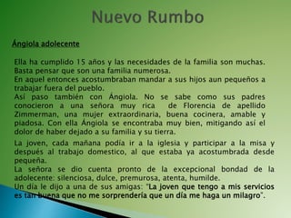 Ángiola adolecente
La joven, cada mañana podía ir a la iglesia y participar a la misa y
después al trabajo domestico, al que estaba ya acostumbrada desde
pequeña.
La señora se dio cuenta pronto de la excepcional bondad de la
adolecente: silenciosa, dulce, premurosa, atenta, humilde.
Un día le dijo a una de sus amigas: “La joven que tengo a mis servicios
es tan buena que no me sorprendería que un día me haga un milagro”.
Ella ha cumplido 15 años y las necesidades de la familia son muchas.
Basta pensar que son una familia numerosa.
En aquel entonces acostumbraban mandar a sus hijos aun pequeños a
trabajar fuera del pueblo.
Así paso también con Ángiola. No se sabe como sus padres
conocieron a una señora muy rica de Florencia de apellido
Zimmerman, una mujer extraordinaria, buena cocinera, amable y
piadosa. Con ella Ángiola se encontraba muy bien, mitigando así el
dolor de haber dejado a su familia y su tierra.
 