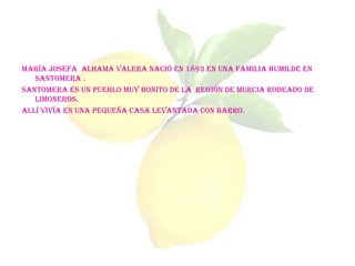 María Josefa Alhama Valera nació en 1893 en una familia humilde en
   Santomera .
Santomera es un pueblo muy bonito de la Región de Murcia rodeado de
   limoneros.
Allí vivía en una pequeña casa levantada con barro.
 