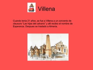 Villena
Cuando tenia 21 años ,se fue a Villena a un convento de
clausura “Las hijas del calvario” y alli recibio el nombre de
Esperanza. Despues se traslado a Almeria.
 