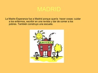 MADRID
La Madre Esperanza fue a Madrid porque quería hacer cosas: cuidar
   a los enfermos, escribir en una revista y dar de comer a los
   pobres. También construyo una escuela.
 