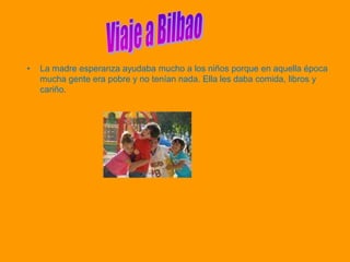 •   La madre esperanza ayudaba mucho a los niños porque en aquella época
    mucha gente era pobre y no tenían nada. Ella les daba comida, libros y
    cariño.
 