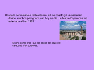 Después se traslado a Collevalenza, allí se construyó un santuario
  donde muchos peregrinos van hoy en día. La Madre Esperanza fue
  enterrada allí en 1983.




     Mucha gente cree que las aguas del pozo del
     santuario son curativas.
 