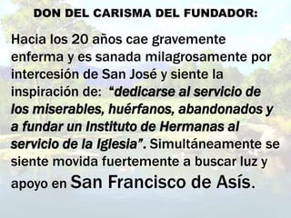 DON DEL CARISMA DEL FUNDADOR:
Hacia los 20 años cae gravemente
enferma y es sanada milagrosamente por
intercesión de San José y siente la
inspiración de: “dedicarse al servicio de
los miserables, huérfanos, abandonados y
a fundar un Instituto de Hermanas al
servicio de la Iglesia”. Simultáneamente se
siente movida fuertemente a buscar luz y
apoyo en San Francisco de Asís.