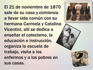 El 21 de noviembre de 1870
sale de su casa y comienza
a llevar vida común con su
hermana Carmela y Catalina
Vicentini, allí se dedica a
enseñar el catecismo, la
educación e instrucción,
organiza la escuela de
trabajo, visita a los
enfermos y a los pobres en
sus casas.