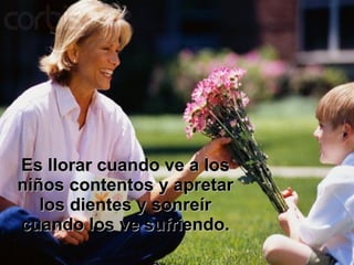 Es llorar cuando ve a los niños contentos y apretar los dientes y sonreír cuando los ve sufriendo. 