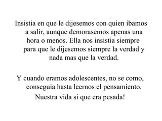 Insistia en que le dijesemos con quien ibamos a salir, aunque demorasemos apenas una hora o menos. Ella nos insistia siempre  para que le dijesemos siempre la verdad y nada mas que la verdad. Y cuando eramos adolescentes, no se como,  conseguia hasta leernos el pensamiento. Nuestra vida si que era pesada!  