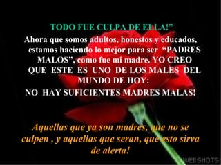 TODO FUE CULPA DE ELLA!” Ahora que somos adultos, honestos y educados, estamos haciendo lo mejor para ser  “PADRES MALOS”, como fue mi madre. YO CREO QUE  ESTE  ES  UNO  DE LOS MALES  DEL MUNDO DE HOY:  NO  HAY SUFICIENTES MADRES MALAS! Aquellas que ya son madres, que no se culpen , y aquellas que seran, que esto sirva de alerta! 