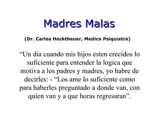 Madres Malas (Dr. Carlos Hecktheuer, Medico Psiquiatra)  “ Un dia cuando mis hijos esten crecidos lo suficiente para entender la logica que motiva a los padres y madres, yo habre de decirles: - “Los ame lo suficiente como para haberles preguntado a donde van, con quien van y a que horas regresaran”. 