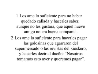 Los ame lo suficiente para no haber quedado callada y hacerles saber,  aunque no les gustara, que aquel nuevo amigo no era buena compania. Los ame lo suficiente para hacerles pagar las golosinas que agarraron del supermercado o las revistas del kioskero, y hacerles decir al dueño: “Nosotros tomamos esto ayer y queremos pagar”. 