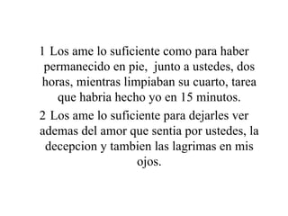 Los ame lo suficiente como para haber permanecido en pie,  junto a ustedes, dos horas, mientras limpiaban su cuarto, tarea que habria hecho yo en 15 minutos. Los ame lo suficiente para dejarles ver ademas del amor que sentia por ustedes, la decepcion y tambien las lagrimas en mis ojos. 