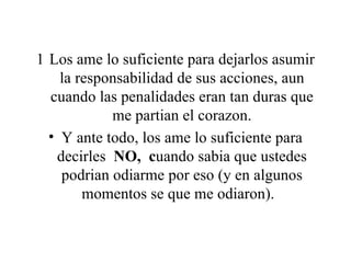Los ame lo suficiente para dejarlos asumir la responsabilidad de sus acciones, aun cuando las penalidades eran tan duras que me partian el corazon. Y ante todo, los ame lo suficiente para decirles  NO,  c uando sabia que ustedes podrian odiarme por eso (y en algunos momentos se que me odiaron).   