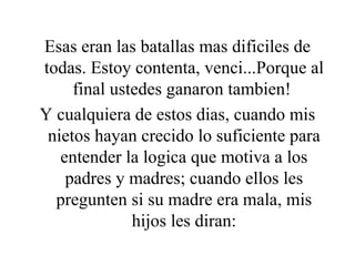 Esas eran las batallas mas dificiles de todas. Estoy contenta, venci...Porque al final ustedes ganaron tambien!  Y cualquiera de estos dias, cuando mis nietos hayan crecido lo suficiente para entender la logica que motiva a los padres y madres; cuando ellos les pregunten si su madre era mala, mis hijos les diran: 