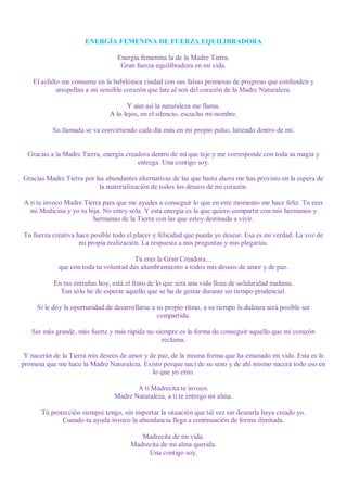 ENERGÍA FEMENINA DE FUERZA EQUILIBRADORA

                                  Energía femenina la de la Madre Tierra.
                                   Gran fuerza equilibradora en mi vida.

    El asfalto me consume en la babilónica ciudad con sus falsas promesas de progreso que confunden y
             atropellan a mi sensible corazón que late al son del corazón de la Madre Naturaleza.

                                     Y aún así la naturaleza me llama.
                               A lo lejos, en el silencio, escucho mi nombre.

          Su llamada se va convirtiendo cada día más en mi propio pulso, latiendo dentro de mí.


  Gracias a la Madre Tierra, energía creadora dentro de mí que teje y me corresponde con toda su magia y
                                         entrega. Una contigo soy.

Gracias Madre Tierra por las abundantes alternativas de las que hasta ahora me has provisto en la espera de
                          la materialización de todos los deseos de mi corazón.

A ti te invoco Madre Tierra para que me ayudes a conseguir lo que en este momento me hace feliz. Tu eres
  mi Medicina y yo tu hija. No estoy sola. Y esta energía es la que quiero compartir con mis hermanos y
                        hermanas de la Tierra con las que estoy destinada a vivir.

Tu fuerza creativa hace posible todo el placer y felicidad que pueda yo desear. Esa es mi verdad. La voz de
                    mi propia realización. La respuesta a mis preguntas y mis plegarias.

                                       Tú eres la Gran Creadora…
            que con toda tu voluntad das alumbramiento a todos mis deseos de amor y de paz.

           En tus entrañas hoy, está el fruto de lo que será una vida llena de solidaridad mañana.
             Tan sólo he de esperar aquello que se ha de gestar durante un tiempo prudencial.

     Si le doy la oportunidad de desarrollarse a su propio ritmo, a su tiempo la dulzura será posible ser
                                                 compartida.

   Ser más grande, más fuerte y más rápida no siempre es la forma de conseguir aquello que mi corazón
                                                reclama.

 Y nacerán de la Tierra mis deseos de amor y de paz, de la misma forma que ha emanado mi vida. Esta es la
promesa que me hace la Madre Naturaleza. Existo porque nací de su seno y de ahí mismo nacerá todo eso en
                                              lo que yo creo.

                                        A ti Madrecita te invoco.
                                 Madre Naturaleza, a ti te entrego mi alma.

      Tú protección siempre tengo, sin importar la situación que tal vez sin desearla haya creado yo.
             Cuando tu ayuda invoco la abundancia llega a continuación de forma ilimitada.

                                          Madrecita de mi vida.
                                       Madrecita de mi alma querida.
                                            Una contigo soy.
 