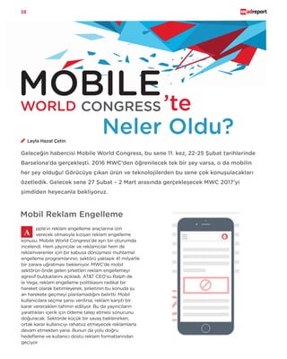 10
MOBILEWORLD CONGRESS ’te
Neler Oldu?
Geleceğin habercisi Mobile World Congress, bu sene 11. kez, 22-25 Şubat tarihlerinde
Barselona’da gerçekleşti. 2016 MWC’den öğrenilecek tek bir şey varsa, o da mobilin
her şey olduğu! Görücüye çıkan ürün ve teknolojilerden bu sene çok konuşulacakları
özetledik. Gelecek sene 27 Şubat – 2 Mart arasında gerçekleşecek MWC 2017’yi
şimdiden heyecanla bekliyoruz.
pple’ın reklam engelleme araçlarına izin
verecek olmasıyla kızışan reklam engelleme
konusu, Mobile World Congress’de ayrı bir oturumda
incelendi. Hem yayıncılar ve reklamcılar hem de
reklamverenler için bir kabusa dönüşmesi muhtemel
engelleme programlarının, sektörü yaklaşık 41 milyarlık
bir zarara uğratması bekleniyor. MWC’de mobil
sektörün önde gelen şirketleri reklam engellemeyi
agresif bulduklarını açıkladı. AT&T CEO’su Ralph de
la Vega, reklam engelleme politikasını radikal bir
hareket olarak betimleyerek, şirketinin bu konuda şu
an harekete geçmeyi planlamadığını belirtti. Mobil
kullanıcılara seçme şansı verilirse, reklam karşıtı bir
karar verecekleri tahmin ediliyor. Bu da yayıncıların
yarattıkları içerik için ödeme talep etmesi sonucunu
doğuracak. Sektörde küçük bir savaş beklenirken,
ortak karar kullanıcıyı rahatsız etmeyecek reklamlarla
devam etmekten yana. Bunun da yolu doğru
hedefleme ve kullanıcı dostu reklam formatlarından
geçiyor.
Mobil Reklam Engelleme
Leyla Hazal Çetin
 