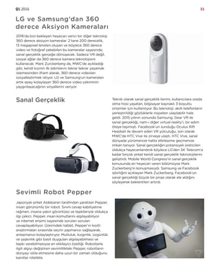 Q1.2016 11
Sanal Gerçeklik Teknik olarak sanal gerçeklik terimi, kullanıcılara orada
olma hissi yaşatan, bilgisayar kaynaklı 3 boyutlu
ortamlar için kullanılıyor. Bu teknoloji, akıllı telefonların
yerleştirildiği gözlüklerle nispeten ulaşılabilir hale
geldi. 2015 yılının sonunda Samsung, Gear VR ile
sanal gerçekliği, nam-ı diğer virtual reality’i, bir adım
öteye taşımıştı. Facebook’un sunduğu Oculus Rift
Headset ile devam eden VR yolculuğu, son olarak
MWC’de HTC Vive ile zirveye ulaştı. HTC Vive, sanal
dünyada yürümenize hatta etkileşime geçmenize
imkan tanıyor. Sanal gerçekliğin potansiyeli üreticileri
oldukça heyecanlandırdı böylece LG’den SK Telecom’a
kadar birçok şirket kendi sanal gerçeklik teknolojilerini
geliştirdi. Mobile World Congress’in sanal gerçeklik
konusunda en heyecan veren bölümüyse Mark
Zuckerberg’in konuşmasıydı. Samsung ve Facebook
işbirliğini açıklayan Mark Zuckerberg, Facebook’un
sanal gerçekliği büyük bir proje olarak ele aldığını
söyleyerek beklentileri artırdı.
LG ve Samsung’dan 360
derece Aksiyon Kameraları
2016’da bizi bekleyen heyecan verici bir diğer teknoloji
360 derece aksiyon kameralar. 2 tane 200 derecelik,
13 megapixel lensten oluşan ve böylece 360 derece
video ve fotoğraf çekebilen bu kameralar sayesinde,
sanal gerçeklik gerçeğe dönüşecek. Sadece VR değil,
sosyal ağlar da 360 derece kamera teknolojisini
kullanacak. Mark Zurckerberg de, MWC’de açıkladığı
gibi, kendi kızının ilk adımlarını tekrar tekrar yaşamak
istemesinden ilham alarak, 360 derece videoları
sosyalleştirmek istiyor. LG ve Samsung’un kameraları
artık epey kolaylaşan 360 derece video çekiminin
yaygınlaşacağının sinyallerini veriyor.
Sevimli Robot Pepper
Japonyalı şirket Aldebaran tarafından yaratılan Pepper,
insan görünümlü bir robot. Sınırlı cevap kabiliyetine
rağmen, insana yakın görüntüsü ve tepkileriyle oldukça
ilgi çekici. Pepper, insan komutlarını algılayabiliyor
ve internet erişimi sayesinde sorulan soruları
cevaplayabiliyor. Üzerindeki tablet, Pepper’ın kısıtlı
araştırmaları sırasında seçim yapmanızı sağlayarak,
anlaşmanızı kolaylaştırıyor. Mutluluk, kızgınlık, üzgünlük
ve şaşkınlık gibi basit duyguları algılayabilmesi ve
tepki verebilmesiyse en etkileyici özelliği. Robotlarla
ilgili algıyı değiştiren sevimlilikteki Pepper, robotların
dünyayı istila etmesine daha uzun bir zaman olduğunu
kanıtlar nitelikte.
 