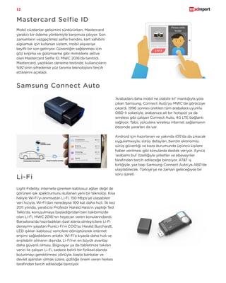 12
Erişim
1.500.000
Mastercard Selfie ID
Mobil cüzdanlar gelişimini sürdürürken, Mastercard
yaratıcı bir ödeme yöntemiyle karşımıza çıkıyor. Son
zamanların vazgeçilmez selfie trendini, kart sahibini
algılamak için kullanan sistem, mobil alışverişe
keyifli bir son getiriyor. Güvenliğin sağlanması için
göz kırpma ve gülümseme gibi mimiklerle aktive
olan Mastercard Selfie ID, MWC 2016’da tanıtıldı.
Mastercard, yaptıkları deneme testinde, kullanıcıların
%92’sinin şifredense yüz tanıma teknolojisini tercih
ettiklerini açıkladı.
Samsung Connect Auto
‘Arabadan daha mobil ne olabilir ki!’ mantığıyla yola
çıkan Samsung, Connect Auto’yu MWC’de görücüye
çıkardı. 1996 sonrası üretilen tüm arabalara uyumlu
OBD-II soketiyle, arabanıza ait bir hotspot ya da
wireless gibi çalışan Connect Auto, 4G LTE bağlantı
sağlıyor. Tabii, yolculara wireless internet sağlamanın
ötesinde yararları da var.
Android için hazırlanan ve yakında iOS’da da çıkacak
uygulamasıyla; sürüş detayları, benzin ekonomisi,
sürüş güvenliği ve kaza durumunda üçüncü kişilere
haber verilmesi gibi konularda destek veriyor. Ayrıca
‘arabamı bul’ özelliğiyle şirketler ve ebeveynler
tarafından tercih edileceğe benziyor. AT&T iş
birliğiyle, yaz başı Samsung Connect Auto’ya ABD’de
ulaşılabilecek. Türkiye’ye ne zaman geleceğiyse bir
soru işareti.
Li-Fi
Light Fidelity, internete girerken kablosuz ağları değil de
görünen ışık spektrumunu kullanan yeni bir teknoloji. Kısa
haliyle Wi-Fi’yı anımsatan Li-Fi, 150 Mbps’ye ulaşabilen
veri hızıyla, Wi-Fi’dan neredeyse 100 kat daha hızlı. İlk kez
2011 yılında, yaratıcısı Profesör Harald Hass’ın yaptığı Ted
Talks’da, konuşulmaya başladığından beri takibimizde
olan Li-Fi, MWC 2016’nın heyecan veren konularındandı.
Barselona’da hazırladıkları özel alanla dinleyicilere Li-Fi
deneyimi yaşatan PureLi-Fi’ın COO’su Harald Burchardt,
LED ışıkları kablosuz vericilere dönüştürerek internet
erişimi sağladıklarını anlattı. Wi-Fi’a kıyasla daha hızlı ve
erişilebilir olmanın dışında, Li-Fi’nın en büyük avantajı
daha güvenli olması. Bilgisayar ya da tabletinize takılan
verici ile çalışan Li-Fi, sadece belirli bir fiziksel alanda
bulunmayı gerektirmesi yönüyle, başta bankalar ve
devlet ajansları olmak üzere, gizliliğe önem veren herkes
tarafından tercih edileceğe benziyor.
 