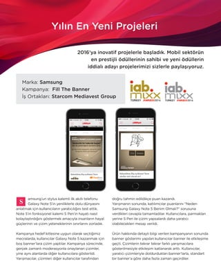 Q1.2016 15
Yılın En Yeni Projeleri
2016’ya inovatif projelerle başladık. Mobil sektörün
en prestijli ödüllerinin sahibi ve yeni ödüllerin
iddialı adayı projelerimizi sizlerle paylaşıyoruz.
Marka: Samsung
Kampanya: Fill The Banner
İş Ortakları: Starcom Mediavest Group
amsung’un stylus kalemli ilk akıllı telefonu
Galaxy Note 5’in yeniliklerle dolu dünyasını
anlatmak için kullanıcıların yaratıcılığını test ettik.
Note 5’in fonksiyonel kalemi S Pen’in hayatı nasıl
kolaylaştırdığını göstermek amacıyla insanların hayal
güçlerinin ve çizim yeteneklerinin sınırlarını zorladık.
Kampanya hedef kitlesine uygun olarak seçtiğimiz
mecralarda, kullanıcılar Galaxy Note 5 kazanmak için
boş banner’lara çizim yaptılar. Kampanya sürecinde,
gerçek zamanlı moderasyonla onaylanan çizimler,
yine aynı alanlarda diğer kullanıcılara gösterildi.
Yarışmacılar, çizimleri diğer kullanıcılar tarafından
doğru tahmin edildikçe puan kazandı.
Yarışmanın sonunda, katılımcılar puanlarını “Neden
Samsung Galaxy Note 5 Benim Olmalı?” sorusuna
verdikleri cevapla tamamladılar. Kullanıcılara, parmakları
yerine S Pen ile çizim yapsalardı daha yaratıcı
olabilecekleri mesajı verildi.
Ürün hakkında detaylı bilgi verilen kampanyanın sonunda
banner gösterimi yapılan kullanıcılar banner ile etkileşime
geçti. Çizimlerin tekrar tekrar farklı yarışmacılara
gösterilmesiyle etkileşim katlanarak arttı. Kullanıcılar,
yaratıcı çizimleriyle doldurdukları banner’larla, standart
bir banner’a göre daha fazla zaman geçirdiler.
 
