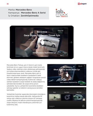 16
Carbon ürünü hakkında daha fazla bilgi almak için bize ulaşın!
marketing@mobilike.com
Marka: Mercedes-Benz 	
Kampanya: Mercedes-Benz A Serisi
İş Ortakları: ZenithOptimedia
Mercedes Benz Türkiye, yeni A Serisi’ni yeni nesile
tanıtmak için en uygun mecra olarak mobili tercih etti.
Sadece video izletmek onları etkilemeye yetmeyeceği
için kullanıcılara kendilerini videonun içinde gibi
hissettirmeye karar verdi. Mercedes-Benz yeni A
Serisi videosundaki karakterin hareketlerini taklit
ettirmek, gereken etkileşimi sağladı. Kurgulanan preroll
video reklam kampanyasında, kullanıcılar videoyu
izlerken karakterin swipe hareketi ile araba değiştirme
sahnelerinde kendileri de swipe etme şansını
yakaladılar. Ayrıca, yerleştirilen butonlarla istedikleri
sahneye geçtiler ve reklamın senaryosunu kendileri
belirlediler.
Yerleştirilen butonlar sayesinde izlenmelerin birçoğunu
kazanılmış medya olarak elde ettik. Halihazırda 45
saniye olan videonun izlenme süresini 67 saniyeye
uzattık. Böylece ilk defa bir preroll kampanyasında
swipe aksiyonu mobil interaksiyonu arttırmak için
kullanılmış oldu.
 