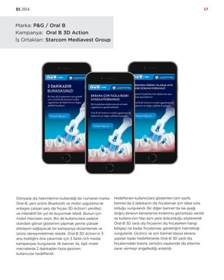 Q1.2016 17
Marka: P&G / Oral B
Kampanya: Oral B 3D Action
İş Ortakları: Starcom Mediavest Group
Dünyada diş hekimlerinin kullandığı bir numaralı marka
Oral-B, yeni ürünü Bluetooth ve mobil uygulama ile
entegre çalışan şarjı diş fırçası 3D Action’ı yenilikçi
ve interaktif bir yol ile duyurmak istedi. Bunun için
mobil mecraları seçti. Biz de kullanıcılara sadece
standart görsel gösterimi yapmak yerine yüksek
etkileşim sağlayacak bir kampanya düzenlemek ve
ürünü deneyimletmek istedik. Oral B 3D Action’ın 3
ana özelliğini öne çıkarmak için 3 farklı rich media
kampanyası kurgulandı. İlk banner ile, ilgili mobil
mecralarda 2 dakikadan fazla gezinen
kullanıcılar hedeflendi.
Hedeflenen kullanıcılara gösterilen tam sayfa
banner’da 2 dakikanın diş fırçalamak için ideal süre
olduğu vurgulandı. Bir diğer banner’da ise aşağı
doğru ekranın kenarlarına kirlenmiş görüntüsü verildi
ve kullanıcının hep aynı yere dokunduğu söylenerek
Oral-B 3D sarjlı diş fırçasının diş fırçalarken hangi
bölgeyi ne kadar fırçalaması gerektiğini hatırlattığı
vurgulandı. Üçüncü ve son banner’daysa ekrana
yapılan baskı hedeflenerek Oral-B 3D şarjlı diş
fırçalarındaki basınç sensörü sayesinde diş etlerine
zarar vermeyi engellediği anlatıldı.
 
