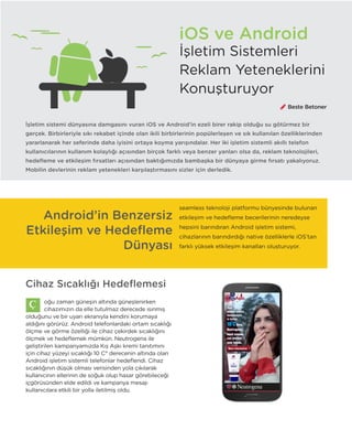 20
iOS ve Android
İşletim sistemi dünyasına damgasını vuran iOS ve Android’in ezeli birer rakip olduğu su götürmez bir
gerçek. Birbirleriyle sıkı rekabet içinde olan ikili birbirlerinin popülerleşen ve sık kullanılan özelliklerinden
yararlanarak her seferinde daha iyisini ortaya koyma yarışındalar. Her iki işletim sistemli akıllı telefon
kullanıcılarının kullanım kolaylığı açısından birçok farklı veya benzer yanları olsa da, reklam teknolojileri,
hedefleme ve etkileşim fırsatları açısından baktığımızda bambaşka bir dünyaya girme fırsatı yakalıyoruz.
Mobilin devlerinin reklam yetenekleri karşılaştırmasını sizler için derledik.
Cihaz Sıcaklığı Hedeflemesi
oğu zaman güneşin altında güneşlenirken
cihazımızın da elle tutulmaz derecede ısınmış
olduğunu ve bir uyarı ekranıyla kendini korumaya
aldığını görürüz. Android telefonlardaki ortam sıcaklığı
ölçme ve görme özelliği ile cihaz çekirdek sıcaklığını
ölçmek ve hedeflemek mümkün. Neutrogena ile
geliştirilen kampanyamızda Kış Aşkı kremi tanıtımını
için cihaz yüzeyi sıcaklığı 10 C° derecenin altında olan
Android işletim sistemli telefonlar hedeflendi. Cihaz
sıcaklığının düşük olması verisinden yola çıkılarak
kullanıcının ellerinin de soğuk olup hasar görebileceği
içgörüsünden elde edildi ve kampanya mesajı
kullanıcılara etkili bir yolla iletilmiş oldu.
Beste Betoner
Android’in Benzersiz
Etkileşim ve Hedefleme
Dünyası
seamless teknoloji platformu bünyesinde bulunan
etkileşim ve hedefleme becerilerinin neredeyse
hepsini barındıran Android işletim sistemi,
cihazlarının barındırdığı native özelliklerle iOS’tan
farklı yüksek etkileşim kanalları oluşturuyor.
İşletim Sistemleri
Reklam Yeteneklerini
Konuşturuyor
 