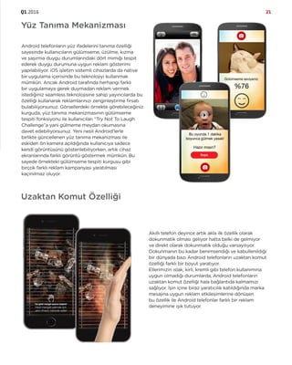 Q1.2016 21
Android telefonların yüz ifadelerini tanıma özelliği
sayesinde kullanıcıların gülümseme, üzülme, kızma
ve şaşırma duygu durumlarındaki dört mimiği tespit
ederek duygu durumuna uygun reklam gösterimi
yapılabiliyor. iOS işletim sistemli cihazlarda da native
bir uygulama içerisinde bu teknolojiyi kullanmak
mümkün. Ancak Android tarafında herhangi farklı
bir uygulamaya gerek duymadan reklam vermek
istediğiniz seamless teknolojisine sahip yayıncılarda bu
özelliği kullanarak reklamlarınızı zenginleştirme fırsatı
bulabiliyorsunuz. Görsellerdeki örnekte görebileceğiniz
kurguda, yüz tanıma mekanizmasının gülümseme
tespiti fonksiyonu ile kullanıcıları “Try Not To Laugh
Challenge”a yani gülmeme meydan okumasına
davet edebiliyorsunuz. Yeni nesil Android’lerle
birlikte güncellenen yüz tanıma mekanizması ile
eskiden ön kamera açıldığında kullanıcıya sadece
kendi görüntüsünü gösterilebiliyorken, artık cihaz
ekranlarında farklı görüntü göstermek mümkün. Bu
sayede örnekteki gülümseme tespiti kurgusu gibi
birçok farklı reklam kampanyası yaratılması
kaçınılmaz oluyor.
Yüz Tanıma Mekanizması
Uzaktan Komut Özelliği
Akıllı telefon deyince artık akla ilk özellik olarak
dokunmatik olması geliyor hatta belki de gelmiyor
ve direkt olarak dokunmatik olduğu varsayılıyor.
Dokunmanın bu kadar benimsendiği ve kabullenildiği
bir dünyada bazı Android telefonların uzaktan komut
özelliği farklı bir boyut yaratıyor.
Ellerimizin ıslak, kirli, kremli gibi telefon kullanımına
uygun olmadığı durumlarda, Android telefonların
uzaktan komut özelliği hala bağlantıda kalmamızı
sağlıyor. İşin içine biraz yaratıcılık katıldığında marka
mesajına uygun reklam etkileşimlerine dönüşen
bu özellik ile Android telefonlar farklı bir reklam
deneyimine ışık tutuyor.
 