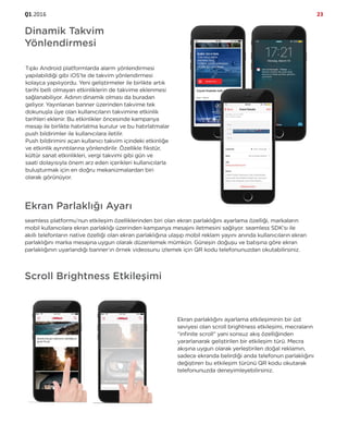 Q1.2016 23
Dinamik Takvim
Yönlendirmesi
Tıpkı Android platformlarda alarm yönlendirmesi
yapılabildiği gibi iOS’te de takvim yönlendirmesi
kolayca yapılıyordu. Yeni geliştirmeler ile birlikte artık
tarihi belli olmayan etkinliklerin de takvime eklenmesi
sağlanabiliyor. Adının dinamik olması da buradan
geliyor. Yayınlanan banner üzerinden takvime tek
dokunuşla üye olan kullanıcıların takvimine etkinlik
tarihleri eklenir. Bu etkinlikler öncesinde kampanya
mesajı ile birlikte hatırlatma kurulur ve bu hatırlatmalar
push bildirimler ile kullanıcılara iletilir.
Push bildirimini açan kullanıcı takvim içindeki etkinliğe
ve etkinlik ayrıntılarına yönlendirilir. Özellikle fikstür,
kültür sanat etkinlikleri, vergi takvimi gibi gün ve
saati dolayısıyla önem arz eden içerikleri kullanıcılarla
buluşturmak için en doğru mekanizmalardan biri
olarak görünüyor.
Ekran Parlaklığı Ayarı
seamless platformu’nun etkileşim özelliklerinden biri olan ekran parlaklığını ayarlama özelliği, markaların
mobil kullanıcılara ekran parlaklığı üzerinden kampanya mesajını iletmesini sağlıyor. seamless SDK’sı ile
akıllı telefonların native özelliği olan ekran parlaklığına ulaşıp mobil reklam yayını anında kullanıcıların ekran
parlaklığını marka mesajına uygun olarak düzenlemek mümkün. Güneşin doğuşu ve batışına göre ekran
parlaklığının uyarlandığı banner’ın örnek videosunu izlemek için QR kodu telefonunuzdan okutabilirsiniz.
Scroll Brightness Etkileşimi
Ekran parlaklığını ayarlama etkileşiminin bir üst
seviyesi olan scroll brightness etkileşimi, mecraların
“infinite scroll” yani sonsuz akış özelliğinden
yararlanarak geliştirilen bir etkileşim türü. Mecra
akışına uygun olarak yerleştirilen doğal reklamın,
sadece ekranda belirdiği anda telefonun parlaklığını
değiştiren bu etkileşim türünü QR kodu okutarak
telefonunuzda deneyimleyebilirsiniz.
 