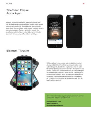 Q1.2016 25
Telefonun Flaşını
Açma Ayarı
Yine bir seamless platformu etkileşim özelliği olan
flaş açıp kapama özelliği ile mobil kullanıcıların reklam
deneyimlerine yeni bir boyut katarak her iki işletim
sisteminde de markaların kullanıcılarla etkili bir iletişim
kurmasını sağlıyor. Reklam gösterimi anında flaş
açıp kapama teknolojisini kullandığımız örnekte bir
otomotiv firmasının yeni far sistemi tanıtılıyor.
Biçimsel Titreşim
Reklam gösterimi sırasında seamless platformu’nun
etkileşim özellikleriyle telefonun titreşimi etkin hale
getirilebiliyordu. Geliştirilen haptic teknoloji ile artık
titreşimler özelleştirilebiliyor. Etkili bir etkileşim için en
önemli özellik olan özelleştirilebilirlik, biçimsel titreşim
ile markaların kullanıcılara farklı iletişim kampanyaları
hazırlamasını sağlıyor. Mors alfabesi gibi farklı iletişim
kanallarını hatırlatarak ya da ikonlaşmış bir şarkının
bir cingılın ritmini titreşim ile deneyimletmek size de
keyifli görünmedi mi?
Tüm reklam teknoloji ve yetenekleri ile reklam vermek
için bizimle iletişime geçebilirsiniz.
satis@mobilike.com
team@woodo.tv
satis@wonkmobile.com
 