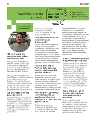 26
Yazılımcılara da
sorduk:
Android mi
iOS mu?
Can Soykarafakılı
iOS Developer
iOS uygulamaları geliştirirken,
“Xcode” adında, Apple’ın bize
sunmuş olduğu bir programı
kullanıyoruz. Xcode’u herhangi
bir ücret ödemeden Apple’ın
sitesinden indirmek mümkün.
iOS uygulamaları geliştirirken
kesinlikle Mac OS işletim sisteminin
yüklü olduğu bir bilgisayara
ihtiyacınız var. Bazı emulatör’ler
ile Windows temelli bilgisayarlarda
da Mac OS çalıştırılabiliyor ama
bu durumda bile Xcode’u tam
performans ile kullanamıyorsunuz.
iOS ve Android için
uygulama geliştirirken
nelere ihtiyaç var?
iOS Simulator’dan biraz
bahseder misin?
Geliştirdiğiniz uygulamayı gerçek
cihazlarda test etmek için senelik
ve ücretli olan Apple Development
Program’a kayıt olmanız gerekiyor.
Ancak eğer isterseniz Xcode ile
ücretsiz sunulan simulatörler
ile de uygulamanızın testlerini
yapabilirsiniz.
Tasarım sürecini de siz mi
yürütüyorsunuz?
Sistem nasıl?
Tasarım sürecinde en büyük rolü
tasarım ekibimiz oynamakta.
Uygulamanın tasarımı, uygulama
içinde kullanılacak görsellerin
hazırlanması gibi işlerle kendileri
ilgileniyor. Bizim bu süreç içindeki
rolümüz, uygulamanın geliştirilmesi
veya testleri sırasında gözümüze
takılan ve revize gereken yerleri/
görselleri tasarım ekibine bildirmek.
Hep iOS daha kapalı,
Android daha açık diye
duyarız. Nedir bu açıklık
kapalılık mevzusu?
Burada “açık” ve “kapalı” diye
duyduğumuz aslında kaynak
kodun kullanıcıya açık ya da kapalı
olmasıdır. iOS kapalı bir sistem
olduğu için dış saldırılara karşı daha
güvenlidir. Ancak bu özellikleri,
fotoğraf ve mp3 yüklemeyi bile özel
bir yazılımla yapmanıza neden olur.
Hazırladığınız uygulamayı
sertifikalandırmak ve
uygulama mağazasına
yüklemek için nasıl süreçten
geçiyorsunuz?
Geliştirmesi tamamlanan
uygulamayı sertifikalandırmak
ve uygulama mağazasına (App
Store) koymak için öncelikle
Sizce iOS/Android uygulama
dünyalarının geleceği nasıl?
Gerçek anlamda “Akıllı Telefon”un
temellerini, 2007’de, ilk iPhone ile
Apple’ın attığını düşünüyorum.
O tarihten bu yana da gerek
App Store’un gerekse de iOS
uygulamalarının önlenemez bir
yükselişi var. Bu yükseliş hem
tasarım, hem uygulama geliştirme
hem de reklam ve dolayısı ile gelir
yönünde. Çıkan her yeni cihaz ile,
yapılamaz denilenler yapılmaya
ve çıta sürekli yükselmeye devam
ediyor.
Apple Development Program’a
kayıt olmanız ve senelik 99$
ödemeniz gerekiyor. Sonrasında
uygulamanızı, değerlendirilmesi için
Apple’a gönderiyorsunuz. Apple,
uygulamanızı çeşitli testlerden
geçiriyor ve kendi belirlemiş olduğu
kriterlere uygun olup olmadığına
bakıyor. Bu süreç genelde 7-10
gün sürmekte. Bu süreç sonunda
eğer uygulamanız Apple’dan onay
almış ise, bir sonraki aşamaya
geçip, uygulamanızı App Store’a
koyabilirsiniz.
Keşke iOS için değil de
Android için uygulama
geliştirseydim diyor
musunuz?
Şimdiye kadar hiç böyle
düşünmedim ve düşüneceğimi de
sanmıyorum. :) Apple’ın sunmuş
olduğu uygulama geliştirme ortamı
ve süreçlerine çok alıştığım için,
Android platformunun karmaşık
geleceğini düşünmekteyim.
Beste Betoner
Çeşitli cihaz ve sürümleri
bünyesinde bulunduran
Xcode ile testlerinizi çok hızlı
gerçekleştirebilirsiniz.
Can Soykarafakılı
Mertkan Uzunparmak
 