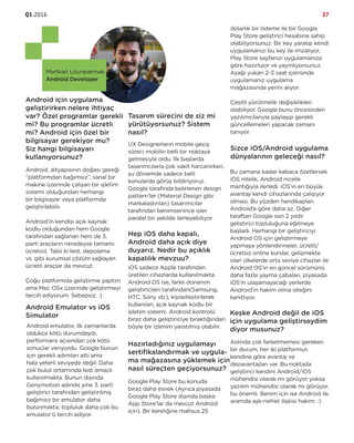 Q1.2016 27
Mertkan Uzunparmak
Android Developer
Android için uygulama
geliştirirken nelere ihtiyaç
var? Özel programlar gerekli
mi? Bu programlar ücretli
mi? Android için özel bir
bilgisayar gerekiyor mu?
Siz hangi bilgisayarı
kullanıyorsunuz?
Android, altyapısının doğası gereği
“platformdan bağımsız”, sanal bir
makine üzerinde çalışan bir işletim
sistemi olduğundan herhangi
bir bilgisayar veya platformda
geliştirilebilir.
Android’in kendisi açık kaynak
kodlu olduğundan hem Google
tarafından sağlanan hem de 3.
parti araçların neredeyse tamamı
ücretsiz. Tabii ki test, depolama
vs. gibi kurumsal çözüm sağlayan
ücretli araçlar da mevcut.
Çoğu platformda geliştirme yaptım
ama Mac OSx üzerinde geliştirmeyi
tercih ediyorum. Sebepsiz. :)
Android Emulator vs iOS
Simulator
Android emulator, ilk zamanlarda
oldukça kötü durumdaydı,
performans açısından çok kötü
sonuçlar veriyordu. Google bunun
için gerekli adımları attı ama
hala yeterli seviyede değil. Daha
çok bulut ortamında test amaçlı
kullanılmakta. Bunun dışında
Genymotion adında yine 3. parti
geliştirici tarafından geliştirilmiş
bağımsız bir emulator daha
bulunmakta; topluluk daha çok bu
emulator’ü tercih ediyor.
Tasarım sürecini de siz mi
yürütüyorsunuz? Sistem
nasıl?
UX Designerların mobile geçiş
süreci mobilin belli bir noktaya
gelmesiyle oldu. İlk başlarda
tasarımcılarla çok vakit harcanırken,
şu dönemde sadece belli
konularda görüş bildiriyoruz.
Google tarafında belirlenen design
pattern’ler (Material Design gibi
markalaştırılan) tasarımcılar
tarafından benimsenince işler
paralel bir şekilde ilerleyebiliyor.
Hep iOS daha kapalı,
Android daha açık diye
duyarız. Nedir bu açıklık
kapalılık mevzuu?
iOS sadece Apple tarafından
üretilen cihazlarda kullanılmakta.
Android OS ise, farklı donanım
geliştiricileri tarafından(Samsung,
HTC, Sony vb.), kişiselleştirilerek
kullanılan, açık kaynak kodlu bir
işletim sistemi. Android kontrolü
biraz daha geliştiriciye bıraktığından
böyle bir izlenim yaratılmış olabilir.
Hazırladığınız uygulamayı
sertifikalandırmak ve uygula-
ma mağazasına yüklemek için
nasıl süreçten geçiyorsunuz?
Google Play Store bu konuda
biraz daha esnek (Ayrıca piyasada
Google Play Store dışında başka
App Store’lar da mevcut Android
için). Bir kereliğine mahsus 25
dolarlık bir ödeme ile bir Google
Play Store geliştirici hesabına sahip
olabiliyorsunuz. Bir key yaratıp kendi
uygulamanızı bu key ile imzalıyor,
Play Store sayfanızı uygulamanıza
göre hazırlıyor ve yayınlıyorsunuz.
Aşağı yukarı 2-3 saat içerisinde
uygulamanız uygulama
mağazasında yerini alıyor.
Çeşitli yürütmelik değişiklikleri
olabiliyor, Google bunu öncesinden
yazılımcılarıyla paylaşıp gerekli
güncellemeleri yapacak zamanı
tanıyor.
Sizce iOS/Android uygulama
dünyalarının geleceği nasıl?
Bu zamana kadar kabaca özetlersek
iOS nitelik, Android nicelik
mantığıyla ilerledi. iOS’in en büyük
avantajı kendi cihazlarında çalışıyor
olması. Bu yüzden handikapları
Android’e göre daha az. Diğer
taraftan Google son 2 yıldır
geliştirici topluluğuna eğilmeye
başladı. Herhangi bir geliştiriciyi
Android OS için geliştirmeye
yapmaya yönlendirmeler, ücretli/
ücretsiz online kurslar, gelişmekte
olan ülkelerde orta seviye cihazlar ile
Android OS’in en güncel sürümünü
daha fazla yayma çabaları, piyasada
iOS’in ulaşamayacağı yerlerde
Android’in hakim olma isteğini
kanıtlıyor.
Keşke Android değil de iOS
için uygulama geliştirseydim
diyor musunuz?
Aslında çok farketmemesi gereken
bir durum, her iki platformun
kendine göre avantaj ve
dezavantajları var. Bu noktada
geliştirici kendini Android/iOS
mühendisi olarak mı görüyor yoksa
yazılım mühendisi olarak mı görüyor,
bu önemli. Benim için ise Android ile
aramda aşk-nefret ilişkisi hakim. :)
 