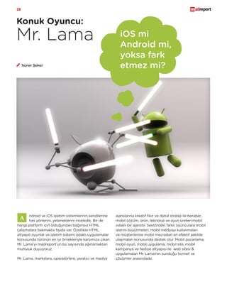 28
Konuk Oyuncu:
Mr. Lama iOS mi
Android mi,
yoksa fark
etmez mi?
ndroid ve iOS işletim sistemlerinin kendilerine
has yönlerini, yeteneklerini inceledik. Bir de
hangi platform için olduğundan bağımsız HTML
çalışmalara bakmakta fayda var. Özellikle HTML
altyapılı oyunlar ve işletim sistemi odaklı uygulamalar
konusunda türünün en iyi örnekleriyle karşımıza çıkan
Mr. Lama’yı madreport’un bu sayısında ağırlamaktan
mutluluk duyuyoruz.
Mr. Lama, markalara, operatörlere, yaratıcı ve medya
Soner Şeker
ajanslarına kreatif fikir ve dijital strateji ile beraber,
mobil çözüm, ürün, teknoloji ve oyun üreten mobil
odaklı bir ajanstır. Sektördeki farklı oyunculara mobil
işlerini büyütmeleri, mobil medyayı kullanmaları
ve müşterilerine mobil mecradan en efektif şekilde
ulaşmaları konusunda destek olur. Mobil pazarlama,
mobil oyun, mobil uygulama, mobil site, mobil
kampanya ve hediye altyapısı ile web sitesi &
uygulamaları Mr. Lama’nın sunduğu hizmet ve
çözümler arasındadır.
 