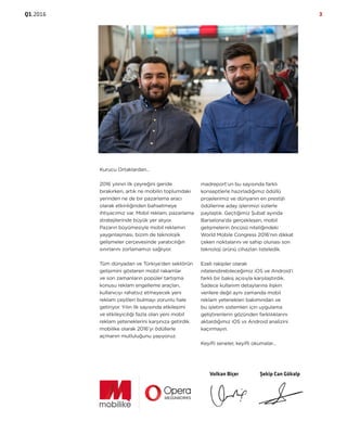 Q1.2016 3
Kurucu Ortaklardan…
2016 yılının ilk çeyreğini geride
bırakırken, artık ne mobilin toplumdaki
yerinden ne de bir pazarlama aracı
olarak etkinliğinden bahsetmeye
ihtiyacımız var. Mobil reklam, pazarlama
stratejilerinde büyük yer alıyor.
Pazarın büyümesiyle mobil reklamın
yaygınlaşması, bizim de teknolojik
gelişmeler çerçevesinde yaratıcılığın
sınırlarını zorlamamızı sağlıyor.
Tüm dünyadan ve Türkiye’den sektörün
gelişimini gösteren mobil rakamlar
ve son zamanların popüler tartışma
konusu reklam engelleme araçları,
kullanıcıyı rahatsız etmeyecek yeni
reklam çeşitleri bulmayı zorunlu hale
getiriyor. Yılın ilk sayısında etkileşimi
ve etkileyiciliği fazla olan yeni mobil
reklam yeteneklerini karşınıza getirdik.
mobilike olarak 2016’yı ödüllerle
açmanın mutluluğunu yaşıyoruz.
madreport’un bu sayısında farklı
konseptlerle hazırladığımız ödüllü
projelerimiz ve dünyanın en prestijli
ödüllerine aday işlerimizi sizlerle
paylaştık. Geçtiğimiz Şubat ayında
Barselona’da gerçekleşen, mobil
gelişmelerin öncüsü niteliğindeki
World Mobile Congress 2016’nın dikkat
çeken noktalarını ve sahip olunası son
teknoloji ürünü cihazları listeledik.
Ezeli rakipler olarak
nitelendirebileceğimiz iOS ve Android’i
farklı bir bakış açısıyla karşılaştırdık.
Sadece kullanım detaylarına ilişkin
verilere değil aynı zamanda mobil
reklam yetenekleri bakımından ve
bu işletim sistemleri için uygulama
geliştirenlerin gözünden farklılıklarını
aktardığımız iOS vs Android analizini
kaçırmayın.
Keyifli seneler, keyifli okumalar…
Volkan Biçer Şekip Can Gökalp
 