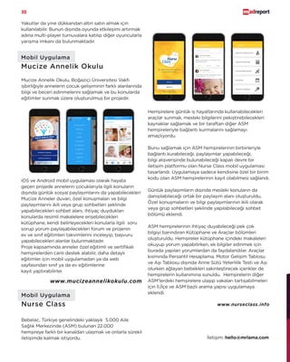 30
iOS ve Android mobil uygulaması olarak hayata
geçen projede annelerin çocuklarıyla ilgili konuların
dışında günlük sosyal paylaşımlarını da yapabilecekleri
Mucize Anneler duvarı, özel konuşmaları ve bilgi
paylaşımlarını ikili veya grup sohbetleri şeklinde
yapabilecekleri sohbet alanı, ihtiyaç duydukları
konularda resimli makalelere erişebilecekleri
kütüphane, kendi belirleyecekleri konularla ilgili soru
sorup yorum paylaşabilecekleri forum ve projenin
ev ve sınıf eğitimleri takvimlerini inceleyip, başvuru
yapabilecekleri alanlar bulunmaktadır.
Proje kapsamında anneler özel eğitimli ve sertifikalı
hemşirelerden canlı destek alabilir, daha detaylı
eğitimler için mobil uygulamadan ya da web
sayfasından sınıf ya da ev eğitimlerine
kayıt yaptırabilirler.
Mobil Uygulama
Nurse Class
Bebelac, Türkiye genelindeki yaklaşık 5.000 Aile
Sağlık Merkezinde (ASM) bulunan 22.000
hemşireye farklı bir kanaldan ulaşmak ve onlarla sürekli
iletişimde kalmak istiyordu.
Hemşirelere günlük iş hayatlarında kullanabilecekleri
araçlar sunmak, mesleki bilgilerini pekiştirebilecekleri
kaynaklar sağlamak ve bir taraftan diğer ASM
hemşireleriyle bağlantı kurmalarını sağlamayı
amaçlıyordu.
Bunu sağlamak için ASM hemşirelerinin birbirleriyle
bağlantı kurabileceği, paylaşımlar yapabileceği,
bilgi alışverişinde bulunabileceği kapalı devre bir
iletişim platformu olan Nurse Class mobil uygulaması
tasarlandı. Uygulamaya sadece kendisine özel bir birim
kodu olan ASM hemşirelerinin kayıt olabilmesi sağlandı.
Günlük paylaşımların dışında mesleki konuların da
danışılabileceği ortak bir paylaşım alanı oluşturuldu,
Özel konuşmaların ve bilgi paylaşımlarının ikili olarak
veya grup sohbetleri şeklinde yapılabileceği sohbet
bölümü eklendi.
ASM hemşirelerinin ihtiyaç duyabileceği pek çok
bilgiyi barındıran Kütüphane ve Araçlar bölümleri
oluşturuldu. Hemşireler kütüphane içindeki makaleleri
okuyup yorum yapabilirken, ek bilgiler edinmek için
burada yapılan yorumlardan da faydalandılar. Araçlar
kısmında Persantil Hesaplama, Motor Gelişim Tablosu
ve Aşı Tablosu dışında Anne Sütü Yeterlilik Testi ve Aşı
olurken ağlayan bebekleri sakinleştirecek içerikler de
hemşirelerin kullanımına sunuldu. Hemşirelerin diğer
ASM’lerdeki hemşirelere ulaşıp vakaları tartışabilmeleri
için İl,İlçe ve ASM bazlı arama yapısı uygulamaya
eklendi.
Yakutlar da yine dükkandan altın satın almak için
kullanılabilir. Bunun dışında oyunda etkileşimi artırmak
adına multi-player turnuvalara katılıp diğer oyuncularla
yarışma imkanı da bulunmaktadır.
Mobil Uygulama
Mucize Annelik Okulu
Mucize Annelik Okulu, Boğaziçi Üniversitesi Vakfı
işbirliğiyle annelerin çocuk gelişiminin farklı alanlarında
bilgi ve beceri edinmelerini sağlamak ve bu konularda
eğitimler sunmak üzere oluşturulmuş bir projedir.
İletişim: hello@mrlama.com
www.mucizeannelikokulu.com
www.nurseclass.info
 