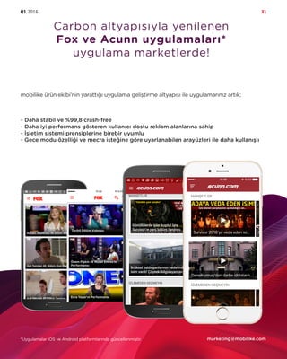 Q1.2016 31
Carbon altyapısıyla yenilenen
Fox ve Acunn uygulamaları*
uygulama marketlerde!
mobilike ürün ekibi’nin yarattığı uygulama geliştirme altyapısı ile uygulamarınız artık;
- Daha stabil ve %99,8 crash-free
- Daha iyi performans gösteren kullanıcı dostu reklam alanlarına sahip
- İşletim sistemi prensiplerine birebir uyumlu
- Gece modu özelliği ve mecra isteğine göre uyarlanabilen arayüzleri ile daha kullanışlı
marketing@mobilike.com*Uygulamalar iOS ve Android platformlarında güncellenmiştir.
 
