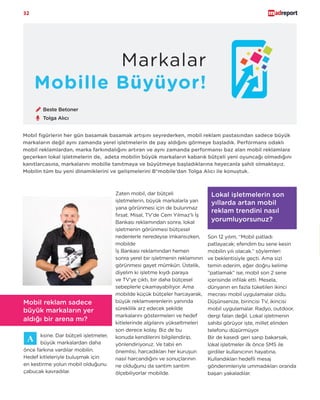 32
Mobille Büyüyor!
Mobil figürlerin her gün basamak basamak artışını seyrederken, mobil reklam pastasından sadece büyük
markaların değil aynı zamanda yerel işletmelerin de pay aldığını görmeye başladık. Performans odaklı
mobil reklamlardan, marka farkındalığını artıran ve aynı zamanda performansı baz alan mobil reklamlara
geçerken lokal işletmelerin de, adeta mobilin büyük markaların kabarık bütçeli yeni oyuncağı olmadığını
kanıtlarcasına, markalarını mobille tanıtmaya ve büyütmeye başladıklarına heyecanla şahit olmaktayız.
Mobilin tüm bu yeni dinamiklerini ve gelişmelerini B*mobile’dan Tolga Alıcı ile konuştuk.
ksine. Dar bütçeli işletmeler,
büyük markalardan daha
önce farkına vardılar mobilin.
Hedef kitleleriyle buluşmak için
en kestirme yolun mobil olduğunu
çabucak kavradılar.
Mobil reklam sadece
büyük markaların yer
aldığı bir arena mı?
Lokal işletmelerin son
yıllarda artan mobil
reklam trendini nasıl
yorumluyorsunuz?
Son 12 yılım, “Mobil patladı
patlayacak; efendim bu sene kesin
mobilin yılı olacak.” söylemleri
ve beklentisiyle geçti. Ama sizi
temin ederim, eğer doğru kelime
“patlamak” ise, mobil son 2 sene
içerisinde infilak etti. Mesela,
dünyanın en fazla tüketilen ikinci
mecrası mobil uygulamalar oldu.
Düşünsenize, birincisi TV, ikincisi
mobil uygulamalar. Radyo, outdoor,
dergi falan değil. Lokal işletmenin
sahibi görüyor işte, millet elinden
telefonu düşürmüyor.
Bir de kasedi geri sarıp bakarsak,
lokal işletmeler ilk önce SMS ile
girdiler kullanıcının hayatına.
Kullandıkları hedefli mesaj
gönderimleriyle ummadıkları oranda
başarı yakaladılar.
Markalar
Tolga Alıcı
Zaten mobil, dar bütçeli
işletmelerin, büyük markalarla yan
yana görünmesi için de bulunmaz
fırsat. Misal, TV’de Cem Yılmaz’lı İş
Bankası reklamından sonra, lokal
işletmenin görünmesi bütçesel
nedenlerle neredeyse imkansızken,
mobilde
İş Bankası reklamından hemen
sonra yerel bir işletmenin reklamının
görünmesi gayet mümkün. Üstelik,
diyelim ki işletme kıydı paraya
ve TV’ye çıktı, bir daha bütçesel
sebeplerle çıkamayabiliyor. Ama
mobilde küçük bütçeler harcayarak,
büyük reklamverenlerin yanında
süreklilik arz edecek şekilde
markalarını göstermeleri ve hedef
kitlelerinde algılarını yükseltmeleri
son derece kolay. Biz de bu
konuda kendilerini bilgilendirip,
yönlendiriyoruz. Ve tabii en
önemlisi, harcadıkları her kuruşun
nasıl harcandığını ve sonuçlarının
ne olduğunu da santim santim
ölçebiliyorlar mobilde.
Beste Betoner
 