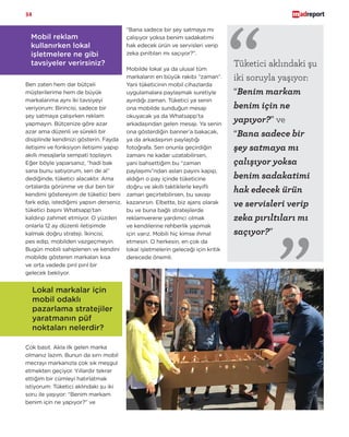 34
Lokal markalar için
mobil odaklı
pazarlama stratejiler
yaratmanın püf
noktaları nelerdir?
Çok basit. Akla ilk gelen marka
olmanız lazım. Bunun da sırrı mobil
mecrayı markanızla çok sık meşgul
etmekten geçiyor. Yıllardır tekrar
ettiğim bir cümleyi hatırlatmak
istiyorum: Tüketici aklındaki şu iki
soru ile yaşıyor: “Benim markam
benim için ne yapıyor?” ve
“Bana sadece bir şey satmaya mı
çalışıyor yoksa benim sadakatimi
hak edecek ürün ve servisleri verip
zeka pırıltıları mı saçıyor?”.
Mobilde lokal ya da ulusal tüm
markaların en büyük rakibi “zaman”.
Yani tüketicinin mobil cihazlarda
uygulamalara paylaşmak suretiyle
ayırdığı zaman. Tüketici ya senin
ona mobilde sunduğun mesajı
okuyacak ya da Whatsapp’ta
arkadaşından gelen mesajı. Ya senin
ona gösterdiğin banner’a bakacak,
ya da arkadaşının paylaştığı
fotoğrafa. Sen onunla geçirdiğin
zamanı ne kadar uzatabilirsen,
yani bahsettiğim bu “zaman
paylaşımı”ndan aslan payını kapıp,
aldığın o pay içinde tüketicine
doğru ve akıllı taktiklerle keyifli
zaman geçirtebilirsen, bu savaşı
kazanırsın. Elbette, biz ajans olarak
bu ve buna bağlı stratejilerde
reklamverene yardımcı olmak
ve kendilerine rehberlik yapmak
için varız. Mobili hiç kimse ihmal
etmesin. O herkesin, en çok da
lokal işletmelerin geleceği için kritik
derecede önemli.
Mobil reklam
kullanırken lokal
işletmelere ne gibi
tavsiyeler verirsiniz?
Ben zaten hem dar bütçeli
müşterilerime hem de büyük
markalarıma aynı iki tavsiyeyi
veriyorum: Birincisi, sadece bir
şey satmaya çalışırken reklam
yapmayın. Bütçenize göre azar
azar ama düzenli ve sürekli bir
disiplinde kendinizi gösterin. Fayda
iletişimi ve fonksiyon iletişimi yapıp
akıllı mesajlarla sempati toplayın.
Eğer böyle yaparsanız, “hadi bak
sana bunu satıyorum, sen de al”
dediğinde, tüketici alacaktır. Ama
ortalarda görünme ve dur ben bir
kendimi göstereyim de tüketici beni
fark edip, istediğimi yapsın derseniz,
tüketici başını Whatsapp’tan
kaldırıp zahmet etmiyor. O yüzden
onlarla 12 ay düzenli iletişimde
kalmak doğru strateji. İkincisi,
pes edip, mobilden vazgeçmeyin.
Bugün mobili sahiplenen ve kendini
mobilde gösteren markaları kısa
ve orta vadede pırıl pırıl bir
gelecek bekliyor.
Tüketici aklındaki şu
iki soruyla yaşıyor:
“Benim markam
benim için ne
yapıyor?” ve
“Bana sadece bir
şey satmaya mı
çalışıyor yoksa
benim sadakatimi
hak edecek ürün
ve servisleri verip
zeka pırıltıları mı
saçıyor?”
“
“
 