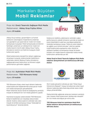 Q1.2016 35
Markaları Büyüten
Mobil Reklamlar
Proje Adı: Enerji Tasarrufu Sağlayan Rich Media
Reklamveren: Abkay Grup Fujitsu Klima
Ajans: B*mobile
Abkay Grup markası, güvenirliğinin ve hizmet
kalitesinin üstünlüğünü müşterilerine anlatmak
için geçtiğimiz yaz aylarında bir mobil rich media
kampanyası kurguladı. Mobil kampanyada ürünlerinin
farklılığını anlatmak için etkileşimli bir mobil rich
media tasarımı tercih eden Abkay Grup, Fujitsu
klimalarının tanıtımı için farklı bir kurguyla mobil
kullanıcıları şaşırttı.
Mobil kullanıcılarla interaktif bir iletişim sağlamayı
amaçlayan kurguda, kullanıcılardan telefonlarını
sallamaları istendi. Böylece Fujitsu klimalarının
sağlayacağı enerji tasarrufunu ve klimanın soğuk
performansını görmeleri sağlandı.
Kullanıcının telefonu sallamasının ardından soğuk
performansının yüksek olmasının yanında ne kadar az
enerji tüketildiği iki adet bar aracılığıyla gösterildi.
Ardından kampanya mesajı “Daha az enerji tüketimi
ile sağlıklı uzun ömürlü klimalar” etkili bir şekilde
mobil kullanıcılarla paylaşılmış oldu. Küçük bir
etkileşim hareketi ve kampanya mesajı ile birebir
örtüşen rich media tasarımı sayesinde marka mesajı
kullanıcıların akıllarında yer etti.
Abkay Grup’un Enerji Tasarrufu Sağlayan Rich Media
reklamını deneyimlemek için telefonunuza QR kodu
okutun.
Proje Adı: Aydınlatan Mobil Rich Media
Reklamveren: TED Rönesans Koleji
Ajans: B*mobile
TED Rönesans Koleji, erken kayıt dönemi hakkında
mobil kullanıcıları bilgilendirmek amacıyla bir mobil
rich media kampanyası gerçekleştirdi.
Mobil reklamda okulun kendi ile özdeşleşmiş sembolü
meşale ile etkileşimli bir rich media gösterimi yapıldı.
Hazırlanan kurguda, kullanıcılardan TED Rönesans
Koleji’ini keşfetmek için meşaleye dokunmaları
istendi. Kullanıcı dokunuşlarının ardından alev alan
meşale ile birlikte kampanya mesajı “Geleceğimizi
Aydınlatıyoruz!” ekranda belirdi.
Rich media görselinin altında yer alan “Erken Kayıt
Dönemimiz Başladı!” mesajı ile kullanıcılar erken kayıt
dönemi hakkında daha fazla bilgi almak üzere mobil
siteye yönlendirildiler.
Marka bilinirliği sağlamak amacıyla markanın sembolü
olan meşale mobil kullanıcıların akıllılarında interaktif
bir rich media aracılığıyla yer etmiş oldu.
TED Rönesans Koleji’nin Aydınlatan Mobil Rich
Media reklamını deneyimlemek için telefonunuza
QR kodu okutun.
 