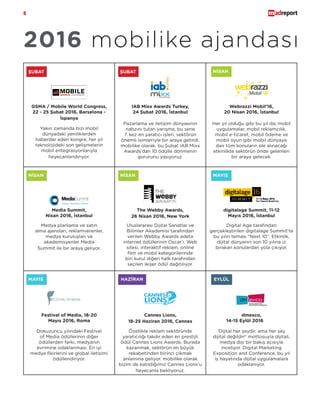 8
2016 mobilike ajandası
ŞUBAT
Yakın zamanda bizi mobil
dünyadaki yeniliklerden
haberdar eden kongre, her yıl
teknolojideki son gelişmelerin
mobil entegrasyonlarıyla
heyecanlandırıyor.
GSMA / Mobile World Congress,
22 - 25 Şubat 2016, Barselona -
İspanya
ŞUBAT NİSAN
NİSAN NİSAN MAYIS
MAYIS HAZİRAN EYLÜL
Pazarlama ve iletişim dünyasının
nabzını tutan yarışma, bu sene
7. kez en yaratıcı işleri, sektörün
önemli isimleriyle bir araya getirdi.
mobilike olarak, bu Şubat IAB Mixx
Awards’dan 10 ödülle dönmenin
gururunu yaşıyoruz.
IAB Mixx Awards Turkey,
24 Şubat 2016, İstanbul
Her yıl olduğu gibi bu yıl da; mobil
uygulamalar, mobil reklamcılık,
mobil e-ticaret, mobil ödeme ve
mobil oyun gibi mobil dünyaya
dair tüm konuların ele alınacağı
etkinlikte sektörün önde gelenleri
bir araya gelecek.
Webrazzi Mobil’16,
20 Nisan 2016, İstanbul
Medya planlama ve satın
alma ajansları, reklamverenler,
medya kuruluşları ve
akademisyenler Media
Summit ile bir araya geliyor.
Media Summit,
Nisan 2016, İstanbul
Uluslararası Dijital Sanatlar ve
Bilimler Akademisi tarafından
verilen Webby Awards adeta
internet ödüllerinin Oscar’ı. Web
sitesi, interaktif reklam, online
film ve mobil kategorilerinde
biri kurul diğeri halk tarafından
seçilen ikişer ödül dağıtılıyor.
The Webby Awards,
26 Nisan 2016, New York
Digital Age tarafından
gerçekleştirilen digitalage Summit’te
bu yılın teması “Next 10”. Etkinlik,
dijital dünyanın son 10 yılına iz
bırakan konulardan yola çıkıyor.
digitalage Summit, 11-12
Mayıs 2016, İstanbul
Dokuzuncu yılındaki Festival
of Media ödüllerinin diğer
ödüllerden farkı, medyanın
evrimine odaklanması. En iyi
medya fikirlerini ve global iletişimi
ödüllendiriyor.
Festival of Media, 18-20
Mayıs 2016, Roma
Özellikle reklam sektöründe
yaratıcılığı takdir eden en prestijli
ödül Cannes Lions Awards. Burada
kazanmak, sektörün en büyük
rekabetinden birinci çıkmak
anlamına geliyor. mobilike olarak
bizim de katıldığımız Cannes Lions’u
heyecanla bekliyoruz.
Cannes Lions,
18-25 Haziran 2016, Cannes
‘Dijital her şeydir, ama her şey
dijital değildir!’ mottosuyla dijitali,
medya dışı bir bakış açısıyla
inceliyor. Digital Marketing
Exposition and Conference, bu yıl
iş hayatında dijital uygulamalara
odaklanıyor.
dmexco,
14-15 Eylül 2016, Köln
 