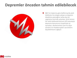 Depremler önceden tahmin edilebilecek
 BBC’nin haberine göre Kaliforniya’da akıllı
telefonlar ile entegre çalışan ve depremi
ölçebilme yeteneğine sahip olan bir
uygulama üzerinde çalışılıyor. Artık hemen
her akıllı telefonda bulunan GPS teknolojisi
depremin konumunun tespitinde rol
oynarken, akselerometre yani hız ölçer
sensörü ise meydana gelen sarsıntıların
ölçülebilmesini sağlıyor.

 
