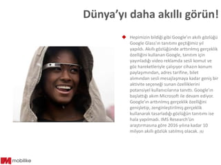 Dünya’yı daha akıllı görün!
 Hepimizin bildiği gibi Google’ın akıllı gözlüğü
Google Glass’ın tanıtımı geçtiğimiz yıl
yapıldı. Akıllı gözlüğünde arttırılmış gerçeklik
özelliğini kullanan Google, tanıtım için
yayınladığı video reklamda sesli komut ve
göz hareketleriyle çalışıyor cihazın konum
paylaşımından, adres tarifine, bilet
alımından sesli mesajlaşmaya kadar geniş bir
aktivite seçeneği sunan özelliklerini
potansiyel kullanıcılarına tanıttı. Google’ın
başlattığı akım Microsoft ile devam ediyor.
Google’ın arttırılmış gerçeklik özelliğini
genişletip, zenginleştirilmiş gerçeklik
kullanarak tasarladığı gözlüğün tanıtımı ise
hala yapılmadı. IMS Research’ün
araştırmasına göre 2016 yılına kadar 10
milyon akıllı gözlük satılmış olacak. (6)

 