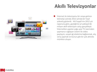 Akıllı Televizyonlar
 İnternet ile televizyonu bir araya getiren
teknoloji aslında 2012 yılında bir hayli
yükseliş gösterdi. IHS Suppli’nin 2012 yılı
raporuna göre, geçtiğimiz yıl yaklaşık 66
milyon akıllı televizyon satışı gerçekleşti.
İnternetten yapılan çoğu şeyi TV üzerinden
yapmanızı sağlayan sistem ile video
paylaşım, sosyal ağ sitelerine bağlanmak, alış
veriş yapmak ve bunun gibi bir çok aktivite
mümkün oluyor.

 