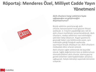 Röportaj: Menderes Özel, Milliyet Cadde Yayın
Yönetmeni
Akıllı cihazların hangi sektörlere fayda
sağlayacağını ve geliştireceğini
düşünüyorsunuz?
Birçok sektörün yararlanacağı akıllı
cihazlar, konvansiyonel insan gücüne ihtiyacı
azaltacak. 3, 5 kişinin yapabildiği işler, tek bir
akıllı cihazın marifetiyle tamamlanabilecek. Akıllı
cihazların, medya sektörünü nasıl etkilediğini
yakından takip ediyorum. Bugün gazetesine
geçeceği haberi cep telefonunda yazan, aynı
makineyle çektiği fotoğrafı sayfasında
yayımlayan birçok arkadaşım var. Akıllı cihazların
medyadaki etkisi artarak sürecek.
Akıllı cihazlar sağlık sektöründe de başrolde
olacak. Sağlık değerlerimizi bize ve doktorumuza
otomatik bildiren akıllı cihazlar, alarma geçirip
gerekli önlemleri vakit kaybetmeden almamızı
sağlayacak. Haliyle teknoloji sayesinde ömrümüz
uzayacak.

 