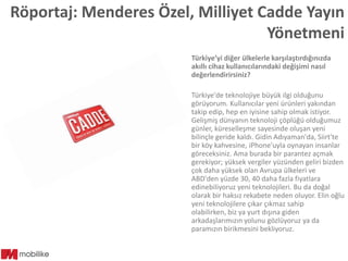 Röportaj: Menderes Özel, Milliyet Cadde Yayın
Yönetmeni
Türkiye’yi diğer ülkelerle karşılaştırdığınızda
akıllı cihaz kullanıcılarındaki değişimi nasıl
değerlendirirsiniz?
Türkiye'de teknolojiye büyük ilgi olduğunu
görüyorum. Kullanıcılar yeni ürünleri yakından
takip edip, hep en iyisine sahip olmak istiyor.
Gelişmiş dünyanın teknoloji çöplüğü olduğumuz
günler, küreselleşme sayesinde oluşan yeni
bilinçle geride kaldı. Gidin Adıyaman'da, Siirt'te
bir köy kahvesine, iPhone'uyla oynayan insanlar
göreceksiniz. Ama burada bir parantez açmak
gerekiyor; yüksek vergiler yüzünden geliri bizden
çok daha yüksek olan Avrupa ülkeleri ve
ABD'den yüzde 30, 40 daha fazla fiyatlara
edinebiliyoruz yeni teknolojileri. Bu da doğal
olarak bir haksız rekabete neden oluyor. Elin oğlu
yeni teknolojilere çıkar çıkmaz sahip
olabilirken, biz ya yurt dışına giden
arkadaşlarımızın yolunu gözlüyoruz ya da
paramızın birikmesini bekliyoruz.

 
