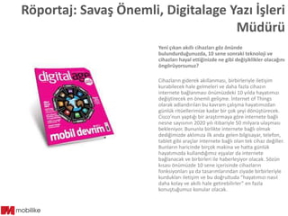 Röportaj: Savaş Önemli, Digitalage Yazı İşleri
Müdürü
Yeni çıkan akıllı cihazları göz önünde
bulundurduğunuzda, 10 sene sonraki teknoloji ve
cihazları hayal ettiğinizde ne gibi değişiklikler olacağını
öngörüyorsunuz?
Cihazların giderek akıllanması, birbirleriyle iletişim
kurabilecek hale gelmeleri ve daha fazla cihazın
internete bağlanması önümüzdeki 10 yılda hayatımızı
değiştirecek en önemli gelişme. İnternet of Things
olarak adlandırılan bu kavram çalışma hayatımızdan
günlük ritüellerimize kadar bir çok şeyi dönüştürecek.
Cisco’nun yaptığı bir araştırmaya göre internete bağlı
nesne sayısının 2020 yılı itibariyle 50 milyara ulaşması
bekleniyor. Bununla birlikte internete bağlı olmak
dediğimizde aklımıza ilk anda gelen bilgisayar, telefon,
tablet gibi araçlar internete bağlı olan tek cihaz değiller.
Bunların haricinde birçok makina ve hatta günlük
hayatımızda kullandığımız eşyalar da internete
bağlanacak ve birbirleri ile haberleşiyor olacak. Sözün
kısası önümüzde 10 sene içerisinde cihazların
fonksiyonları ya da tasarımlarından ziyade birbirleriyle
kurdukları iletişim ve bu doğrultuda “hayatımızı nasıl
daha kolay ve akıllı hale getirebilirler” en fazla
konuştuğumuz konular olacak.

 