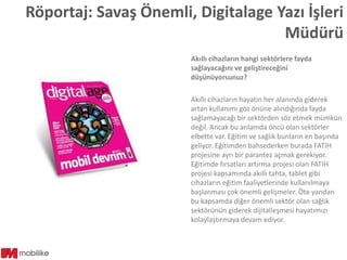 Röportaj: Savaş Önemli, Digitalage Yazı İşleri
Müdürü
Akıllı cihazların hangi sektörlere fayda
sağlayacağını ve geliştireceğini
düşünüyorsunuz?

Akıllı cihazların hayatın her alanında giderek
artan kullanımı göz önüne alındığında fayda
sağlamayacağı bir sektörden söz etmek mümkün
değil. Ancak bu anlamda öncü olan sektörler
elbette var. Eğitim ve sağlık bunların en başında
geliyor. Eğitimden bahsederken burada FATIH
projesine ayrı bir parantez açmak gerekiyor.
Eğitimde fırsatları artırma projesi olan FATIH
projesi kapsamında akıllı tahta, tablet gibi
cihazların eğitim faaliyetlerinde kullanılmaya
başlanması çok önemli gelişmeler. Öte yandan
bu kapsamda diğer önemli sektör olan sağlık
sektörünün giderek dijitalleşmesi hayatımızı
kolaylaştırmaya devam ediyor.

 